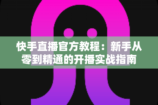 快手直播官方教程:新手从零到精通的开播实战指南 快手直播官方教程:新手从零到精通的开播实战指南