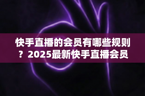 快手直播的会员有哪些规则？2025最新快手直播会员制度全解析与实用指南
