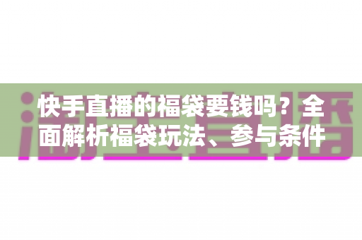 快手直播的福袋要钱吗？全面解析福袋玩法、参与条件与防骗避坑指南
