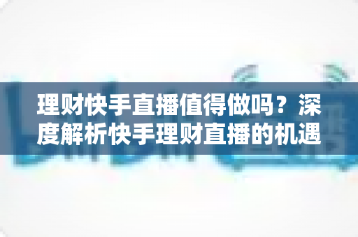理财快手直播值得做吗?深度解析快手理财直播的机遇、门槛与变现路径 理财快手直播值得做吗?深度解析快手理财直播的机遇、门槛与变现路径