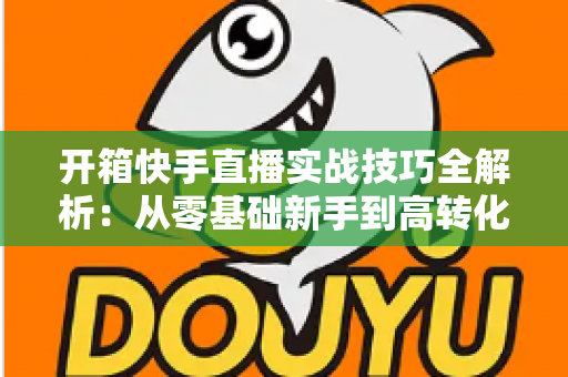 开箱快手直播实战技巧全解析:从零基础新手到高转化带货达人的完整进阶指南 开箱快手直播实战技巧全解析:从零基础新手到高转化带货达人的完整进阶指南