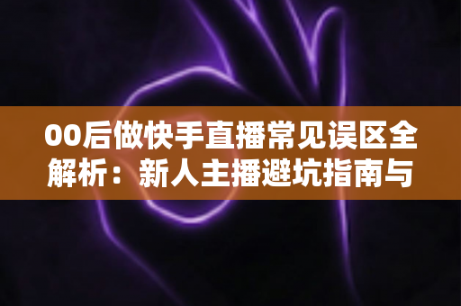 00后做快手直播常见误区全解析：新人主播避坑指南与高效涨粉变现攻略
