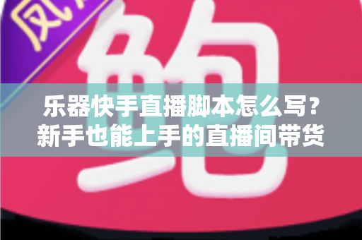 乐器快手直播脚本怎么写?新手也能上手的直播间带货全流程攻略与模板解析 乐器快手直播脚本怎么写?新手也能上手的直播间带货全流程攻略与模板解析