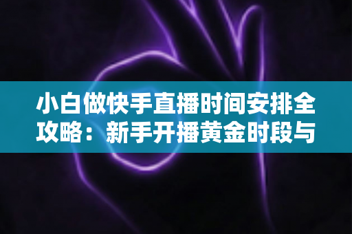 小白做快手直播时间安排全攻略：新手开播黄金时段与科学规划指南