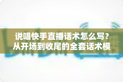 说唱快手直播话术怎么写？从开场到收尾的全套话术模板与实战技巧指南