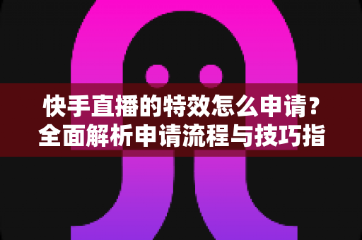 快手直播的特效怎么申请？全面解析申请流程与技巧指南