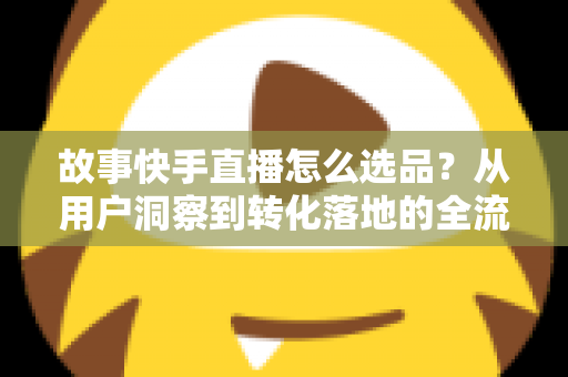 故事快手直播怎么选品？从用户洞察到转化落地的全流程实战指南