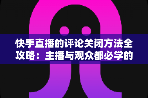 快手直播的评论关闭方法全攻略：主播与观众都必学的评论管理实用技巧