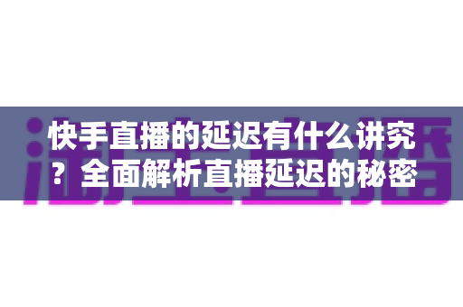 快手直播的延迟有什么讲究？全面解析直播延迟的秘密与优化技巧
