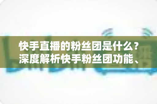 快手直播的粉丝团是什么？深度解析快手粉丝团功能、加入方法与运营价值