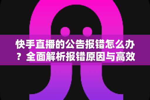 快手直播的公告报错怎么办？全面解析报错原因与高效解决方法
