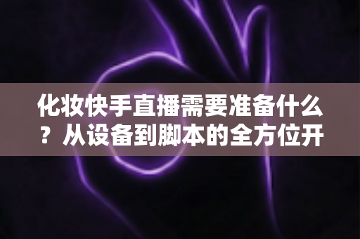 化妆快手直播需要准备什么？从设备到脚本的全方位开播筹备指南
