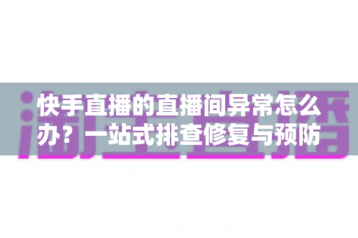 快手直播的直播间异常怎么办？一站式排查修复与预防全攻略