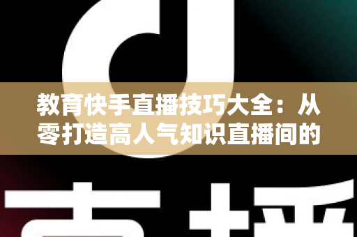 教育快手直播技巧大全:从零打造高人气知识直播间的实战秘籍 教育快手直播技巧大全:从零打造高人气知识直播间的实战秘籍