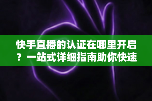 快手直播的认证在哪里开启?一站式详细指南助你快速开通直播权限 快手直播的认证在哪里开启?一站式详细指南助你快速开通直播权限