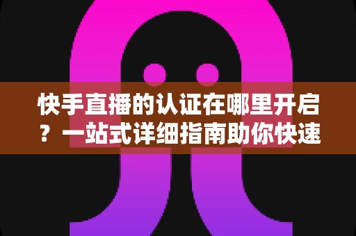 快手直播的认证在哪里开启?一站式详细指南助你快速开通直播权限 快手直播的认证在哪里开启?一站式详细指南助你快速开通直播权限