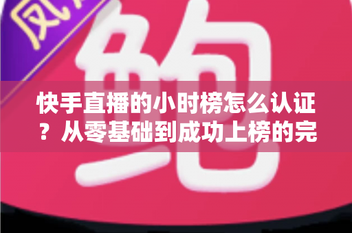 快手直播的小时榜怎么认证?从零基础到成功上榜的完整实操指南 快手直播的小时榜怎么认证?从零基础到成功上榜的完整实操指南
