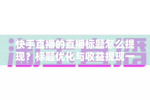 快手直播的直播标题怎么提现？标题优化与收益提现一站式全攻略