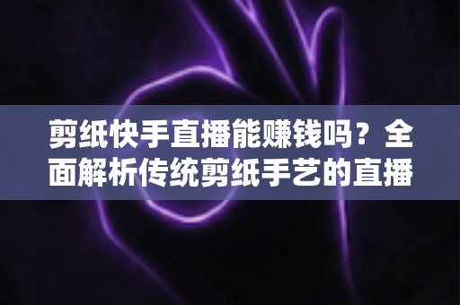 剪纸快手直播能赚钱吗?全面解析传统剪纸手艺的直播变现潜力与实操指南 剪纸快手直播能赚钱吗?全面解析传统剪纸手艺的直播变现潜力与实操指南