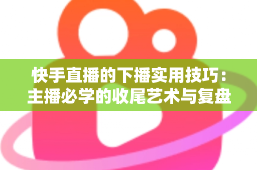 快手直播的下播实用技巧：主播必学的收尾艺术与复盘全攻略