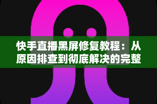 快手直播黑屏修复教程：从原因排查到彻底解决的完整指南