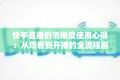 快手直播的清晰度使用心得：从观看到开播的全流程画质优化实用指南