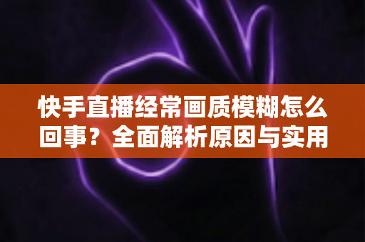 快手直播经常画质模糊怎么回事？全面解析原因与实用解决方案，助你打造高清直播间