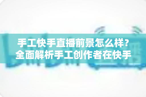 手工快手直播前景怎么样？全面解析手工创作者在快手平台的机遇、挑战与变现之道