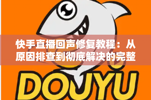 快手直播回声修复教程:从原因排查到彻底解决的完整实操指南 快手直播回声修复教程:从原因排查到彻底解决的完整实操指南