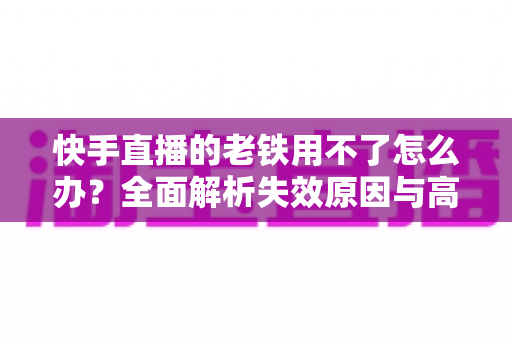 快手直播的老铁用不了怎么办？全面解析失效原因与高效解决方法指南