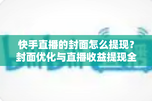 快手直播的封面怎么提现？封面优化与直播收益提现全流程详解