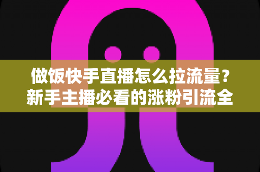 做饭快手直播怎么拉流量？新手主播必看的涨粉引流全攻略