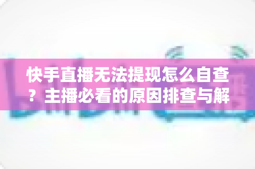 快手直播无法提现怎么自查?主播必看的原因排查与解决全攻略 快手直播无法提现怎么自查?主播必看的原因排查与解决全攻略