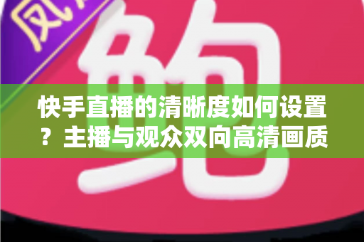 快手直播的清晰度如何设置?主播与观众双向高清画质调校全攻略 快手直播的清晰度如何设置?主播与观众双向高清画质调校全攻略