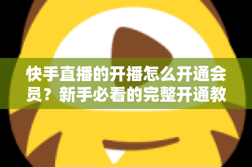 快手直播的开播怎么开通会员？新手必看的完整开通教程与实用技巧全解析