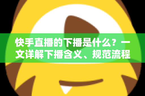 快手直播的下播是什么？一文详解下播含义、规范流程与涨粉运营技巧