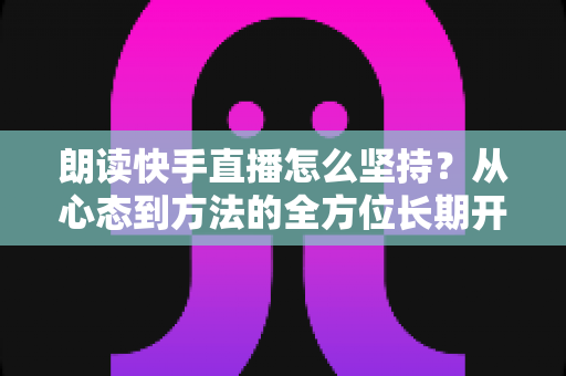 朗读快手直播怎么坚持？从心态到方法的全方位长期开播实战指南