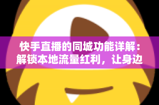 快手直播的同城功能详解：解锁本地流量红利，让身边人看见你的直播间
