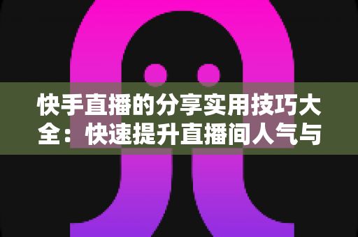 快手直播的分享实用技巧大全:快速提升直播间人气与转化的完整指南 快手直播的分享实用技巧大全:快速提升直播间人气与转化的完整指南
