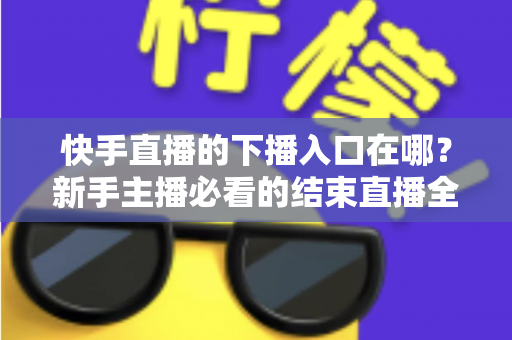 快手直播的下播入口在哪?新手主播必看的结束直播全流程指南 快手直播的下播入口在哪?新手主播必看的结束直播全流程指南