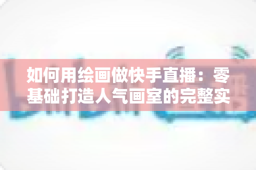 如何用绘画做快手直播:零基础打造人气画室的完整实战指南 如何用绘画做快手直播:零基础打造人气画室的完整实战指南