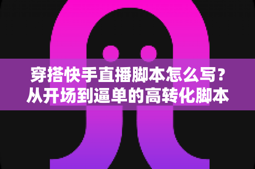 穿搭快手直播脚本怎么写?从开场到逼单的高转化脚本全攻略 穿搭快手直播脚本怎么写?从开场到逼单的高转化脚本全攻略