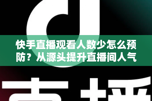 快手直播观看人数少怎么预防?从源头提升直播间人气的完整实战攻略 快手直播观看人数少怎么预防?从源头提升直播间人气的完整实战攻略