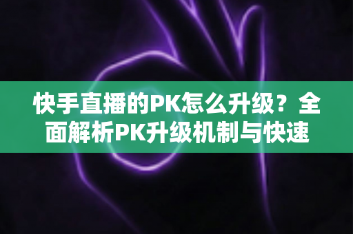 快手直播的PK怎么升级?全面解析PK升级机制与快速上分实用攻略 快手直播的PK怎么升级?全面解析PK升级机制与快速上分实用攻略