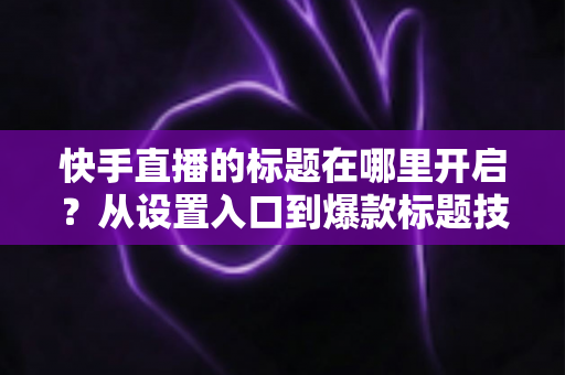 快手直播的标题在哪里开启?从设置入口到爆款标题技巧的全流程实用指南 快手直播的标题在哪里开启?从设置入口到爆款标题技巧的全流程实用指南