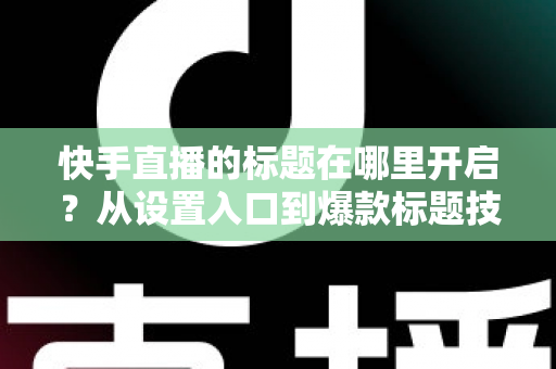 快手直播的标题在哪里开启？从设置入口到爆款标题技巧的全流程实用指南