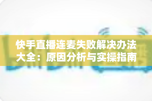 快手直播连麦失败解决办法大全：原因分析与实操指南一次讲透