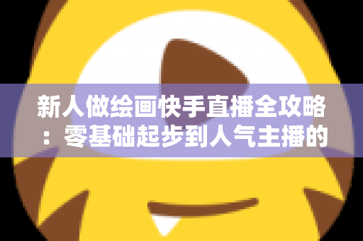 新人做绘画快手直播全攻略:零基础起步到人气主播的实战指南 新人做绘画快手直播全攻略:零基础起步到人气主播的实战指南