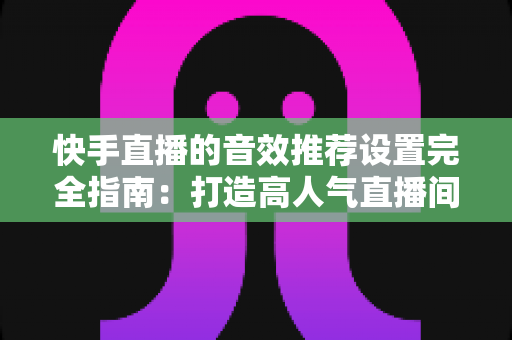 快手直播的音效推荐设置完全指南：打造高人气直播间的必备音效配置方案
