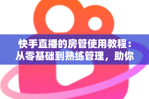 快手直播的房管使用教程：从零基础到熟练管理，助你打造高人气和谐直播间